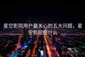 星空影院用户最关心的五大问题，星空影院是什么