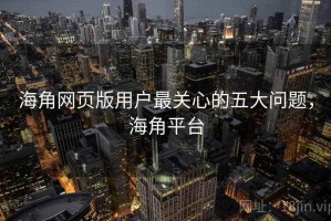 海角网页版用户最关心的五大问题，海角平台
