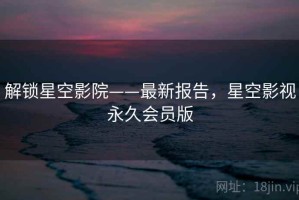 解锁星空影院——最新报告，星空影视永久会员版