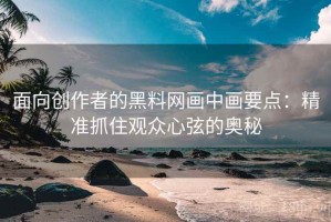 面向创作者的黑料网画中画要点：精准抓住观众心弦的奥秘