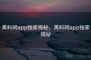 黑料网app独家揭秘，黑料网app独家揭秘