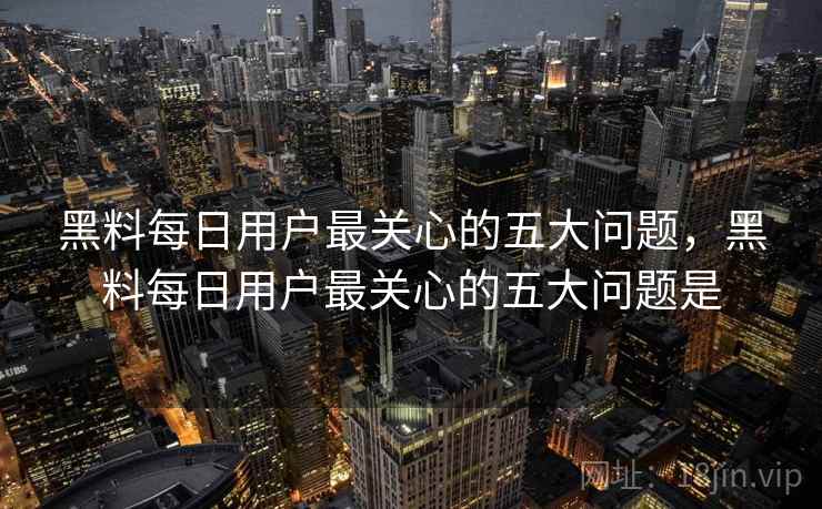 黑料每日用户最关心的五大问题，黑料每日用户最关心的五大问题是