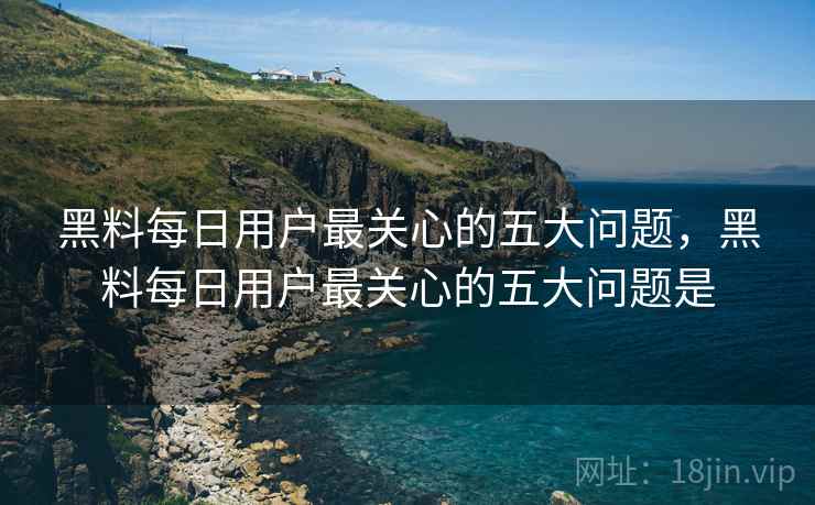 黑料每日用户最关心的五大问题，黑料每日用户最关心的五大问题是