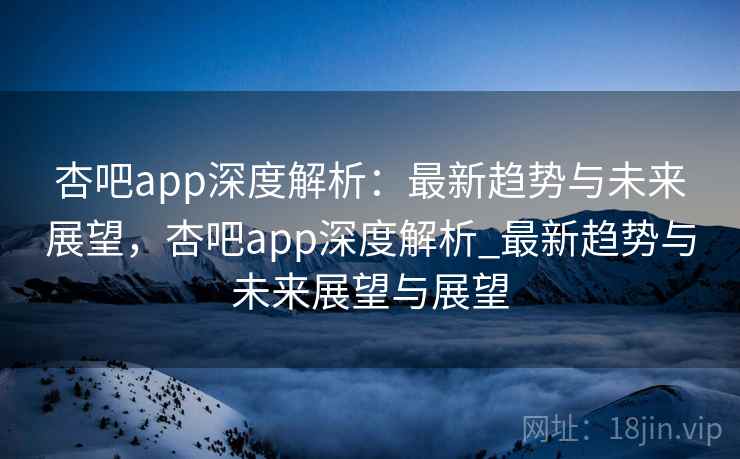 杏吧app深度解析：最新趋势与未来展望，杏吧app深度解析_最新趋势与未来展望与展望