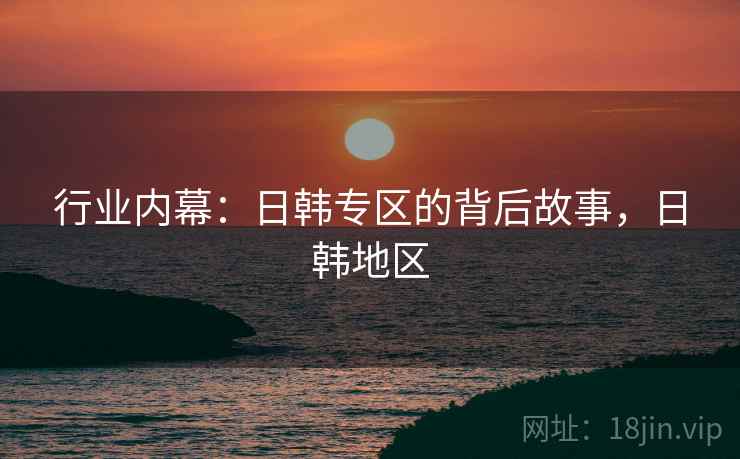 行业内幕：日韩专区的背后故事，日韩地区