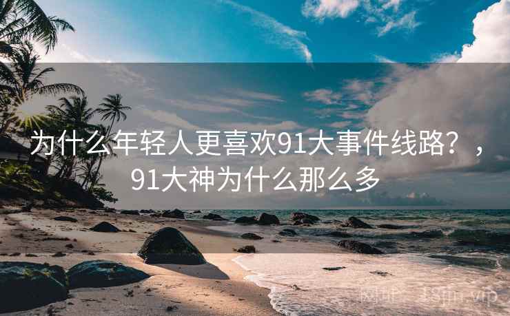 为什么年轻人更喜欢91大事件线路？，91大神为什么那么多