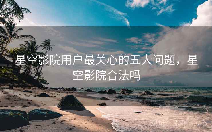 星空影院用户最关心的五大问题，星空影院合法吗