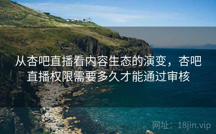 从杏吧直播看内容生态的演变,杏吧直播权限需要多久才能通过审核 从杏吧直播看内容生态的演变,杏吧直播权限需要多久才能通过审核