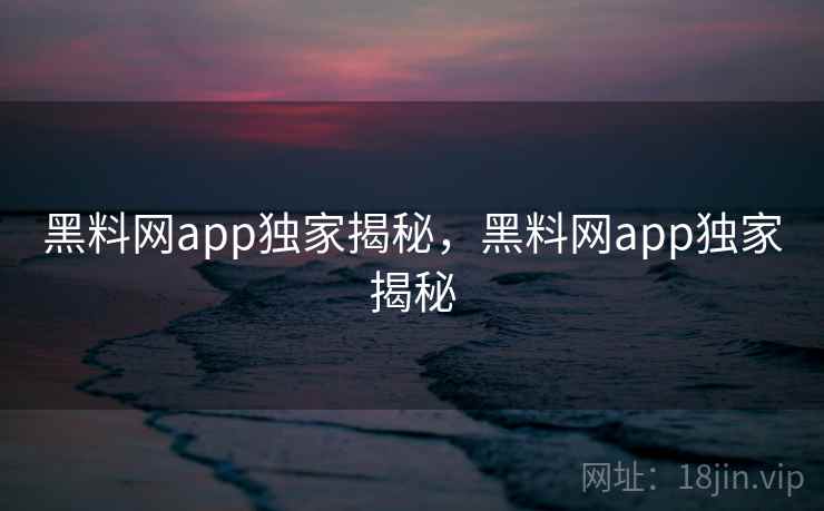 黑料网app独家揭秘，黑料网app独家揭秘