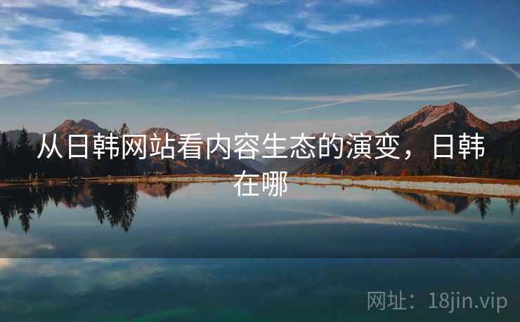 从日韩网站看内容生态的演变,日韩在哪 从日韩网站看内容生态的演变,日韩在哪